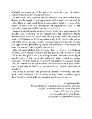 of digital transformation. He has gained the trust and respect of business
and government leaders around the world.
In this book, Tom explores speciﬁc examples and case studies based
directly on the experiences of organizations C3.ai works with around the
globe. These are real-world digital transformation initiatives—some of the
largest of their kind ever undertaken—at organizations such as 3M,
Caterpillar, Royal Dutch Shell, and the U.S. Air Force.
Successful digital transformations, Tom writes in these pages, require the
mandate and leadership of an organization’s top executives: Digital
transformation must be driven from the top down. While the intended
readers of this book are CEOs and other senior leaders in both the private
and public sectors globally—leaders who today are grappling with the risks
and opportunities presented by digital transformation—every reader will
learn much from Tom’s insightful examination.
Like all accomplished entrepreneurs, Tom is both a constitutional
optimist, always seeing a world of half-full glasses, and a person of vision
and action. His goal is not just to help readers understand what digital
transformation is but to provide actionable advice—based on proven
experience—to help them move forward and achieve meaningful results.
The CEO Action Plan he lays out at the conclusion of his book gives readers
concrete guidance on how to get started with their digital transformation
initiatives.
My advice to business and government leaders everywhere: Read this
book. Study its lessons. Take its advice to heart. There is no better guide
than Tom Siebel to show the way to digital transformation success.
Condoleezza Rice
Denning Professor in Global Business and the Economy,
Stanford University Graduate School of Business
Former U.S. Secretary of State
Former National Security Advisor
Former Provost, Stanford University
 