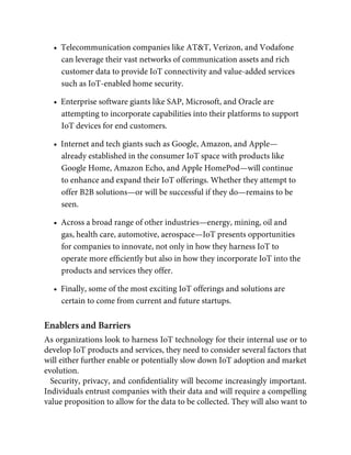 •  Telecommunication companies like AT&T, Verizon, and Vodafone
can leverage their vast networks of communication assets and rich
customer data to provide IoT connectivity and value-added services
such as IoT-enabled home security.
•  Enterprise software giants like SAP, Microsoft, and Oracle are
attempting to incorporate capabilities into their platforms to support
IoT devices for end customers.
•  Internet and tech giants such as Google, Amazon, and Apple—
already established in the consumer IoT space with products like
Google Home, Amazon Echo, and Apple HomePod—will continue
to enhance and expand their IoT offerings. Whether they attempt to
offer B2B solutions—or will be successful if they do—remains to be
seen.
•  Across a broad range of other industries—energy, mining, oil and
gas, health care, automotive, aerospace—IoT presents opportunities
for companies to innovate, not only in how they harness IoT to
operate more efﬁciently but also in how they incorporate IoT into the
products and services they offer.
•  Finally, some of the most exciting IoT offerings and solutions are
certain to come from current and future startups.
Enablers and Barriers
As organizations look to harness IoT technology for their internal use or to
develop IoT products and services, they need to consider several factors that
will either further enable or potentially slow down IoT adoption and market
evolution.
Security, privacy, and conﬁdentiality will become increasingly important.
Individuals entrust companies with their data and will require a compelling
value proposition to allow for the data to be collected. They will also want to
 