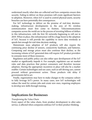 understand exactly what data are collected and how companies ensure data
security. Failing to deliver on these promises will create signiﬁcant barriers
to adoption. Moreover, when IoT is used to control physical assets, security
breaches can have potentially dire consequences.
For IoT technology to deliver on the promise of real-time decision-
making, infrastructure developments in the area of 5G wireless
communication must ﬁrst come to fruition. Telecommunications
companies across the world are in the process of investing billions of dollars
in this infrastructure, with the ﬁrst 5G networks beginning to roll out in
2019. When in place, this infrastructure will be a huge boost to the adoption
of IoT, because it will provide the capability to move data wirelessly at
speeds fast enough for real-time decision-making.
Mainstream mass adoption of IoT products will also require the
continuing price decline of sensors, connectivity hardware, and batteries.
Computing and storage prices must also continue their decline, as the
increasing volume of IoT-generated data will require IoT product providers
to consume more of these resources.
Regulation and public policy can also either spur development of the IoT
market or signiﬁcantly impede it. For example, regulation can set market
rules and data practices that protect consumers and therefore increase
adoption. Having the appropriate incentives in place will also be a market
enabler. Certain technologies and use cases, such as self-driving cars, cannot
proceed without government action. Those products risk delay if
governments fail to act.
Finally, organizations may have to make changes to the company culture
to fully leverage IoT’s power. In many cases, new IoT technologies will
reduce the need for certain jobs and create new ones, requiring employees
to develop new skills through training.
Implications for Businesses
Transforming the Value Chain
Every aspect of the value chain, from product development to after-sales
service, is affected when companies embrace IoT in their product thinking.
 