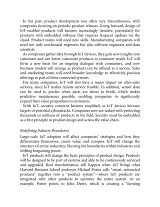 In the past, product development was often very discontinuous, with
companies focusing on periodic product releases. Going forward, design of
IoT-enabled products will become increasingly iterative, particularly for
products with embedded software that requires frequent updates via the
cloud. Product teams will need new skills. Manufacturing companies will
need not only mechanical engineers but also software engineers and data
scientists.
As companies gather data through IoT devices, they gain new insights into
customers and can better customize products to consumer needs. IoT will
form a new basis for an ongoing dialogue with consumers, and new
business models will emerge as products can be offered as a service. Sales
and marketing teams will need broader knowledge to effectively position
offerings as part of these connected systems.
For many companies, IoT will also have a major impact on after-sales
services, since IoT makes remote service feasible. In addition, sensor data
can be used to predict when parts are about to break, which makes
predictive maintenance possible, enabling companies to signiﬁcantly
expand their value proposition to customers.
With IoT, security concerns become ampliﬁed, as IoT devices become
targets of potential cyberattacks. Companies now are tasked with protecting
thousands or millions of products in the ﬁeld. Security must be embedded
as a ﬁrst principle in product design and across the value chain.
Redeﬁning Industry Boundaries
Large-scale IoT adoption will affect companies’ strategies and how they
differentiate themselves, create value, and compete. IoT will change the
structure of entire industries, blurring the boundaries within industries and
shifting bargaining power.
IoT products will change the basic principles of product design. Products
will be designed to be part of systems and able to be continuously serviced
and upgraded. Real transformation will happen when IoT brings what
Harvard Business School professor Michael Porter calls “smart, connected
products” together into a “product system”—where IoT products are
integrated with other products to optimize the entire system. As an
example, Porter points to John Deere, which is creating a “farming
 
