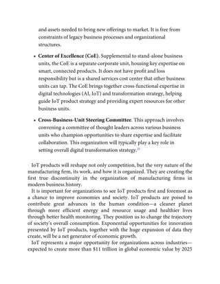 and assets needed to bring new offerings to market. It is free from
constraints of legacy business processes and organizational
structures.
•  Center of Excellence (CoE). Supplemental to stand-alone business
units, the CoE is a separate corporate unit, housing key expertise on
smart, connected products. It does not have proﬁt and loss
responsibility but is a shared services cost center that other business
units can tap. The CoE brings together cross-functional expertise in
digital technologies (AI, IoT) and transformation strategy, helping
guide IoT product strategy and providing expert resources for other
business units.
•  Cross-Business-Unit Steering Committee. This approach involves
convening a committee of thought leaders across various business
units who champion opportunities to share expertise and facilitate
collaboration. This organization will typically play a key role in
setting overall digital transformation strategy.25
IoT products will reshape not only competition, but the very nature of the
manufacturing ﬁrm, its work, and how it is organized. They are creating the
ﬁrst true discontinuity in the organization of manufacturing ﬁrms in
modern business history.
It is important for organizations to see IoT products ﬁrst and foremost as
a chance to improve economies and society. IoT products are poised to
contribute great advances in the human condition—a cleaner planet
through more efﬁcient energy and resource usage and healthier lives
through better health monitoring. They position us to change the trajectory
of society’s overall consumption. Exponential opportunities for innovation
presented by IoT products, together with the huge expansion of data they
create, will be a net generator of economic growth.
IoT represents a major opportunity for organizations across industries—
expected to create more than $11 trillion in global economic value by 2025
 