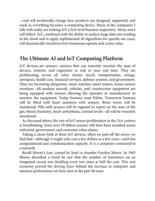 —and will profoundly change how products are designed, supported, and
used, as everything becomes a computing device. Many of the companies I
talk with today are making IoT a ﬁrst-level business imperative. Many more
will follow. IoT, combined with the ability to analyze large data sets residing
in the cloud and to apply sophisticated AI algorithms for speciﬁc use cases,
will dramatically transform how businesses operate and create value.
The Ultimate AI and IoT Computing Platform
IoT devices are sensors—sensors that can remotely monitor the state of
devices, systems, and organisms in real or near real time. They are
proliferating across all value chains: travel, transportation, energy,
aerospace, health care, ﬁnancial services, defense systems, and government.
They are becoming ubiquitous: smart watches, smart meters, home camera
monitors. All modern aircraft, vehicles, and construction equipment are
being equipped with sensors allowing the operator or manufacturer to
monitor the equipment. Today humans wear Fitbits. Tomorrow humans
will be ﬁtted with heart monitors with sensors. Brain waves will be
monitored. Pills with sensors will be ingested to report on the state of the
gut, blood chemistry, heart arrhythmia, cortisol levels—all will be remotely
monitored.
As discussed above, the rate of IoT sensor proliferation in the 21st century
is breathtaking. Soon over 50 billion sensors will have been installed across
industrial, government, and consumer value chains.
Taking a closer look at these IoT devices, when we peel off the cover, we
ﬁnd that—although it might only cost a few dollars or a few cents—each has
computational and communication capacity. It is a computer connected to
a network.
Recall Moore’s Law, coined by Intel co-founder Gordon Moore. In 1965
Moore described a trend he saw that the number of transistors on an
integrated circuit was doubling every two years at half the cost. This cost
economy proved the driving force behind the increase in computer and
memory performance we have seen in the past 50 years.
 