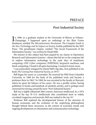 I
PREFACE
Post-Industrial Society
n 1980, as a graduate student at the University of Illinois at Urbana–
Champaign, I happened upon an anthology at the Illini Union
Bookstore, entitled The Microelectronics Revolution: The Complete Guide to
the New Technology and Its Impact on Society, freshly published by the MIT
Press.1
The penultimate chapter, entitled “The Social Framework of the
Information Society,” was written by Daniel Bell.
My interest in this subject had been piqued by my classes in Operations
Research and Information Systems—classes that led me to the computer lab
to explore information technology in the early days of mainframe
computing: CDC Cyber computers, FORTRAN, keypunch machines, and
batch computing. I found it all quite fascinating. I wanted to know more.
I was particularly intrigued by Daniel Bell’s big idea, ﬁrst published in his
book The Coming Post-Industrial Society, in 1973.2
Bell began his career as a journalist. He received his PhD from Columbia
University in 1960 for the body of his published work and became a
professor there in 1962.3
In 1969, he was recruited to the faculty at Harvard,
where he spent the balance of his career. He was a proliﬁc writer, having
published 14 books and hundreds of scholarly articles, and is perhaps most
renowned for having coined the term “Post-Industrial Society.”
Bell was a highly inﬂuential 20th-century American intellectual. In a 1974
study of the top 70 U.S. intellectuals who contributed most to widely
circulated magazines and journals, Bell was ranked in the top 10.4
Professor Bell explored the developmental history of the structure of
human economies and the evolution of the underlying philosophical
thought behind those structures, in the context of economic trends and
ongoing developments in information and communication technology.
 
