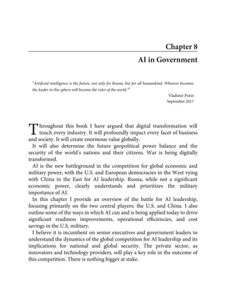T
Chapter 8
AI in Government
“Artiﬁcial intelligence is the future, not only for Russia, but for all humankind. Whoever becomes
the leader in this sphere will become the ruler of the world.”1
Vladimir Putin
September 2017
hroughout this book I have argued that digital transformation will
touch every industry. It will profoundly impact every facet of business
and society. It will create enormous value globally.
It will also determine the future geopolitical power balance and the
security of the world’s nations and their citizens. War is being digitally
transformed.
AI is the new battleground in the competition for global economic and
military power, with the U.S. and European democracies in the West vying
with China in the East for AI leadership. Russia, while not a signiﬁcant
economic power, clearly understands and prioritizes the military
importance of AI.
In this chapter I provide an overview of the battle for AI leadership,
focusing primarily on the two central players: the U.S. and China. I also
outline some of the ways in which AI can and is being applied today to drive
signiﬁcant readiness improvements, operational efﬁciencies, and cost
savings in the U.S. military.
I believe it is incumbent on senior executives and government leaders to
understand the dynamics of the global competition for AI leadership and its
implications for national and global security. The private sector, as
innovators and technology providers, will play a key role in the outcome of
this competition. There is nothing bigger at stake.
 