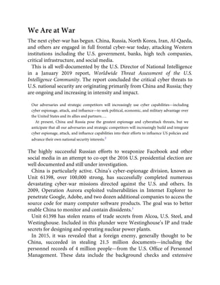 We Are at War
The next cyber-war has begun. China, Russia, North Korea, Iran, Al-Qaeda,
and others are engaged in full frontal cyber-war today, attacking Western
institutions including the U.S. government, banks, high tech companies,
critical infrastructure, and social media.
This is all well-documented by the U.S. Director of National Intelligence
in a January 2019 report, Worldwide Threat Assessment of the U.S.
Intelligence Community. The report concluded the critical cyber threats to
U.S. national security are originating primarily from China and Russia; they
are ongoing and increasing in intensity and impact.
Our adversaries and strategic competitors will increasingly use cyber capabilities—including
cyber espionage, attack, and inﬂuence—to seek political, economic, and military advantage over
the United States and its allies and partners….
At present, China and Russia pose the greatest espionage and cyberattack threats, but we
anticipate that all our adversaries and strategic competitors will increasingly build and integrate
cyber espionage, attack, and inﬂuence capabilities into their efforts to inﬂuence US policies and
advance their own national security interests.2
The highly successful Russian efforts to weaponize Facebook and other
social media in an attempt to co-opt the 2016 U.S. presidential election are
well documented and still under investigation.
China is particularly active. China’s cyber-espionage division, known as
Unit 61398, over 100,000 strong, has successfully completed numerous
devastating cyber-war missions directed against the U.S. and others. In
2009, Operation Aurora exploited vulnerabilities in Internet Explorer to
penetrate Google, Adobe, and two dozen additional companies to access the
source code for many computer software products. The goal was to better
enable China to monitor and contain dissidents.3
Unit 61398 has stolen reams of trade secrets from Alcoa, U.S. Steel, and
Westinghouse. Included in this plunder were Westinghouse’s IP and trade
secrets for designing and operating nuclear power plants.
In 2015, it was revealed that a foreign enemy, generally thought to be
China, succeeded in stealing 21.5 million documents—including the
personnel records of 4 million people—from the U.S. Ofﬁce of Personnel
Management. These data include the background checks and extensive
 