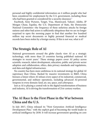 personal and highly conﬁdential information on 4 million people who had
been considered for employment by the U.S. government, including those
who had been granted or considered for a security clearance.4
Facebook, Sony Pictures, Target, Visa, Mastercard, Yahoo!, Adobe, JP
Morgan Chase, Equifax, the U.S. Department of State, the Democratic
National Committee—the frequency of these nefarious attacks by foreign
nations and other bad actors is sufﬁciently ubiquitous that we are no longer
surprised to open the morning paper to ﬁnd that another few hundred
million top secret documents or highly personal ﬁnancial or medical
records have been stolen by a foreign enemy. If this is not war, what is it?
The Strategic Role of AI
National governments around the globe clearly view AI as a strategic
technology, with more than 25 countries having published national AI
strategies in recent years.5
These strategy papers cover AI policy across
scientiﬁc research, talent development, education, public and private sector
adoption and collaboration, ethics, data privacy standards and regulations,
and data and digital infrastructure.
No country has been more ambitious in its national strategy for global AI
supremacy than China. Backed by massive investments in R&D, China
foresees a future where AI infuses every aspect of its industrial, commercial,
governmental, and military operations, including advanced AI-powered
weapons in every domain: land, air, sea, space, and cyberspace.
Just as AI is playing a central role in the digital transformation of business
and industry, AI is driving the transformation of 21st-century warfare.
The AI Race Is the First Phase in the War between
China and the U.S.
In July 2017, China released its “Next Generation Artiﬁcial Intelligence
Development Plan,” with the explicit goal of becoming the world leader in
artiﬁcial intelligence by 2030. It will increase government spending on core
 