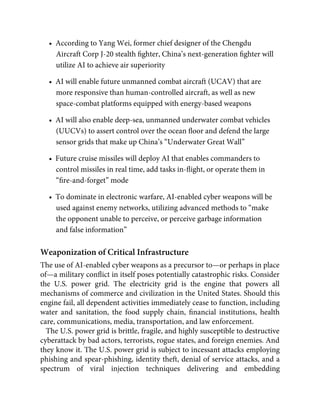 •  According to Yang Wei, former chief designer of the Chengdu
Aircraft Corp J-20 stealth ﬁghter, China’s next-generation ﬁghter will
utilize AI to achieve air superiority
•  AI will enable future unmanned combat aircraft (UCAV) that are
more responsive than human-controlled aircraft, as well as new
space-combat platforms equipped with energy-based weapons
•  AI will also enable deep-sea, unmanned underwater combat vehicles
(UUCVs) to assert control over the ocean ﬂoor and defend the large
sensor grids that make up China’s “Underwater Great Wall”
•  Future cruise missiles will deploy AI that enables commanders to
control missiles in real time, add tasks in-ﬂight, or operate them in
“ﬁre-and-forget” mode
•  To dominate in electronic warfare, AI-enabled cyber weapons will be
used against enemy networks, utilizing advanced methods to “make
the opponent unable to perceive, or perceive garbage information
and false information”
Weaponization of Critical Infrastructure
The use of AI-enabled cyber weapons as a precursor to—or perhaps in place
of—a military conﬂict in itself poses potentially catastrophic risks. Consider
the U.S. power grid. The electricity grid is the engine that powers all
mechanisms of commerce and civilization in the United States. Should this
engine fail, all dependent activities immediately cease to function, including
water and sanitation, the food supply chain, ﬁnancial institutions, health
care, communications, media, transportation, and law enforcement.
The U.S. power grid is brittle, fragile, and highly susceptible to destructive
cyberattack by bad actors, terrorists, rogue states, and foreign enemies. And
they know it. The U.S. power grid is subject to incessant attacks employing
phishing and spear-phishing, identity theft, denial of service attacks, and a
spectrum of viral injection techniques delivering and embedding
 