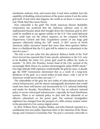clandestine malware, bots, and worms that, if and when enabled, have the
capability of disabling critical portions of the power system if not the entire
grid itself. If and when that happens, the world as we know it comes to an
end. Think Mad Max meets Peoria.
How vulnerable is the grid? The North American Electric Reliability
Corporation has predicted that the malicious software used in the
sophisticated Russian attack that brought down the Ukrainian grid in 2015
could be modiﬁed to use against utilities in the U.S.9
One email-delivered
virus could wipe out the reboot sequence on the computer SCADA
(Supervisory Control and Data Acquisition) system of any large grid
operator—effectively hitting the “off” switch. A 2017 survey of North
American utility executives found that more than three-quarters believe
there is a likelihood that the U.S. grid will be subject to a cyberattack in the
next ﬁve years.10
The risk is not just cyber but also physical. Rebecca Smith of the Wall
Street Journal has reported that if nine speciﬁc substations in the U.S. were
to be disabled, the entire U.S. power grid could be ofﬂine for weeks to
months.11
In 2014, Jim Woolsey, former head of the CIA, warned of the
increasingly likely threat of a nuclear electromagnetic pulse (EMP) attack.12
One high-altitude EMP explosion would disable the grid for years. A decade
ago the EMP Commission determined that as a result of a long-term
shutdown of the grid—in a social milieu of total chaos—only 1 out of 10
Americans would survive after one year.13
,14
The vulnerability of the grid, the new reality of cyber-physical attacks on
critical infrastructure, and the almost unimaginable devastation that would
result have been well-known and documented by U.S. national leadership
and media for decades. Nevertheless, the U.S. has no cohesive national
policy to secure critical grid infrastructure—especially for local distribution
systems. There is no national policy to deal with the aftermath of an
effective cyberattack on the power grid. The national Armageddon
nightmare has changed from the prospect of a 20th-century nuclear winter
to the potential of a 21st-century digital winter.
In 2010, William Perry, Stephen Hadley, and John Deutsch reported in a
conﬁdential, but now public, bipartisan letter to the chairman of the House
Energy and Commerce Committee that “the grid is extremely vulnerable to
 
