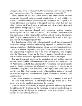 disruption by a cyber or other attack. Our adversaries…have the capability to
carry out such an attack. The consequences…would be catastrophic.”15
Recent reports in the Wall Street Journal and other outlets describe
numerous successful state-sponsored penetrations of U.S. utilities by
Russia.16
The effect of these penetrations is to weaponize the U.S. grid. Why
would adversaries need nuclear or biological weapons, when they have the
ability to bring the United States to its knees with a few taps of a keyboard
from Tehran, Pyongyang, or Moscow?
Leaders from agencies charged with protecting national security,
including the CIA, DIA, NSA, FBI, FEMA, DHS, and DoD, have attested to
the signiﬁcance of the vulnerability and the scale of possible devastation.
Both the government and the media have conﬁrmed that this is no longer
just a threat; it is happening every day.
The digitalization of the grid and exponential growth in interconnected
distributed energy resources dramatically expands the vulnerable attack
surface, multiplying what today are a few critical network nodes to millions.
This is a solvable engineering and governance problem. From a science
and engineering perspective, this is an order of magnitude less complex
than the Manhattan Project or the Space Program. Critical infrastructure
can be secured. Distributed digital resources can be made a strength.
The legal framework governing the regulation of U.S. utilities was ﬁrst
outlined when Franklin Delano Roosevelt was president and fewer than 1 in
10 American households had a refrigerator. Federal and state governments
need to bridge antiquated jurisdictional and regulatory boundaries to
collaborate, cooperate, and coordinate in this age of new technology and
new threats. The cyber-physical security of the grid is a matter of national
security and requires a commensurate degree of attention, resources, and
coordination.
It is a simple matter of priority and budget. There is no need to wait until
—as some think inevitable—a catastrophic 9/11-type attack on the U.S.
power grid wreaks untold devastation on the country.
It is time for the White House, Congress, governors, and state legislatures
to set the priority. It is time for the public and private sectors to step up to
the plate; to acknowledge that the problem is critical; to implement a plan to
address the vulnerability; and ﬁx it.
 