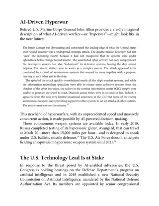 AI-Driven Hyperwar
Retired U.S. Marine Corps General John Allen provides a vividly imagined
description of what AI-driven warfare—or “hyperwar”—might look like in
the near future:
The battle damage was devastating and constituted the leading edge of what the United States
soon would discover was a widespread, strategic attack. The guided-missile destroyer had not
“seen” the incoming swarm because it had not recognized that its systems were under
cyberattack before things turned kinetic. The undetected cyber activity not only compromised
the destroyer’s sensors, but also “locked-out” its defensive systems, leaving the ship almost
helpless. The kinetic strikes came in waves as a complex swarm. The attack appeared to be
conducted by a cloud of autonomous systems that seemed to move together with a purpose,
reacting to each other and to the ship.
The speed of the attack quickly overwhelmed nearly all the ship’s combat systems, and while
the information technology specialists were able to release some defensive systems from the
clutches of the cyber intrusion, the sailors in the combat information center (CIC) simply were
unable to generate the speed to react. Decision-action times were in seconds or less. Indeed, it
appeared from the now very limited situational awareness in the CIC that some of the enemy
autonomous weapons were providing support to other systems to set up attacks of other systems.
The entire event was over in minutes.17
This new kind of hyperwarfare, with its unprecedented speed and massively
concurrent action, is made possible by AI-powered decision-making.
These autonomous weapon systems are available today. In early 2018,
Russia completed testing of its hypersonic glider, Avangard, that can travel
at Mach 20—more than 15,000 miles per hour—and is designed to sneak
under U.S. ballistic missile defenses.18
The U.S. Air Force doesn’t anticipate
ﬁelding an equivalent hypersonic weapon system until 2021.19
The U.S. Technology Lead Is at Stake
In response to the threat posed by AI-enabled adversaries, the U.S.
Congress is holding hearings on the Defense Department’s progress on
artiﬁcial intelligence and in 2018 established a new National Security
Commission on Artiﬁcial Intelligence, mandated by the National Defense
Authorization Act. Its members are appointed by senior congressional
 