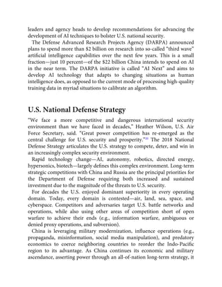 leaders and agency heads to develop recommendations for advancing the
development of AI techniques to bolster U.S. national security.
The Defense Advanced Research Projects Agency (DARPA) announced
plans to spend more than $2 billion on research into so-called “third wave”
artiﬁcial intelligence capabilities over the next few years. This is a small
fraction—just 10 percent—of the $22 billion China intends to spend on AI
in the near term. The DARPA initiative is called “AI Next” and aims to
develop AI technology that adapts to changing situations as human
intelligence does, as opposed to the current mode of processing high-quality
training data in myriad situations to calibrate an algorithm.
U.S. National Defense Strategy
“We face a more competitive and dangerous international security
environment than we have faced in decades,” Heather Wilson, U.S. Air
Force Secretary, said. “Great power competition has re-emerged as the
central challenge for U.S. security and prosperity.”20
The 2018 National
Defense Strategy articulates the U.S. strategy to compete, deter, and win in
an increasingly complex security environment.
Rapid technology change—AI, autonomy, robotics, directed energy,
hypersonics, biotech—largely deﬁnes this complex environment. Long-term
strategic competitions with China and Russia are the principal priorities for
the Department of Defense requiring both increased and sustained
investment due to the magnitude of the threats to U.S. security.
For decades the U.S. enjoyed dominant superiority in every operating
domain. Today, every domain is contested—air, land, sea, space, and
cyberspace. Competitors and adversaries target U.S. battle networks and
operations, while also using other areas of competition short of open
warfare to achieve their ends (e.g., information warfare, ambiguous or
denied proxy operations, and subversion).
China is leveraging military modernization, inﬂuence operations (e.g.,
propaganda, misinformation, social media manipulation), and predatory
economics to coerce neighboring countries to reorder the Indo-Paciﬁc
region to its advantage. As China continues its economic and military
ascendance, asserting power through an all-of-nation long-term strategy, it
 