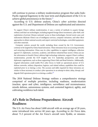 will continue to pursue a military modernization program that seeks Indo-
Paciﬁc regional hegemony in the near term and displacement of the U.S. to
achieve global preeminence in the future.21
According to U.S. defense analysts, China’s cyber activities directed
against the U.S. and Department of Defense are sophisticated and extensive:
To support China’s military modernization, it uses a variety of methods to acquire foreign
military and dual-use technologies, including targeted foreign direct investment, cyber theft, and
exploitation of private Chinese nationals’ access to these technologies. Several recent cases and
indictments illustrate China’s use of intelligence services, computer intrusions, and other illicit
approaches to obtain national security and export-restricted technologies, controlled equipment,
and other materials.
Computer systems around the world, including those owned by the U.S. Government,
continue to be targeted by China-based intrusions. These intrusions focus on accessing networks
and extracting information. China uses its cyber capabilities to support intelligence collection
against U.S. diplomatic, economic, academic, and defense industrial base sectors. China can use
the information to beneﬁt China’s defense high-technology industries, support China’s military
modernization, provide the CCP insights into U.S. leadership perspectives, and enable
diplomatic negotiations, such as those supporting China’s Belt and Road Initiative. Additionally,
targeted information could enable PLA cyber forces to build an operational picture of U.S.
defense networks, military disposition, logistics, and related military capabilities that could be
exploited prior to or during a crisis. The accesses and skills required for these intrusions are
similar to those necessary to conduct cyber operations in an attempt to deter, delay, disrupt, and
degrade DoD operations prior to or during a conﬂict.22
The 2018 National Defense Strategy outlines a comprehensive strategy
comprised of multiple priorities, including readiness, modernization
(nuclear, space and cyber, intelligence, surveillance and reconnaissance,
missile defense, autonomous systems, and contested logistics), agility, and
cultivating workforce tech talent.
AI’s Role in Defense Preparedness: Aircraft
Readiness
The U.S. Air Force has about 5,600 aircraft with an average age of 28 years,
some introduced into service 60 years ago. According to Air Force data,
about 71.3 percent of the Air Force’s aircraft were ﬂyable, or mission-
 