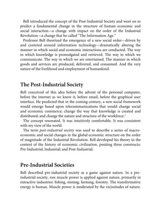 Bell introduced the concept of the Post-Industrial Society and went on to
predict a fundamental change in the structure of human economic and
social interaction—a change with impact on the order of the Industrial
Revolution—a change that he called “The Information Age.”
Professor Bell theorized the emergence of a new social order—driven by
and centered around information technology—dramatically altering the
manner in which social and economic interactions are conducted. The way
in which knowledge is promulgated and retrieved. The way in which we
communicate. The way in which we are entertained. The manner in which
goods and services are produced, delivered, and consumed. And the very
nature of the livelihood and employment of humankind.
The Post-Industrial Society
Bell conceived of this idea before the advent of the personal computer,
before the internet as we know it, before email, before the graphical user
interface. He predicted that in the coming century, a new social framework
would emerge based upon telecommunications that would change social
and economic commerce; change the way that knowledge is created and
distributed; and change the nature and structure of the workforce.5
The concept resonated. It was intuitively comfortable. It was consistent
with my view of the world.
The term post-industrial society was used to describe a series of macro-
economic and social changes in the global economic structure on the order
of magnitude of the Industrial Revolution. Bell developed his theory in the
context of the history of economic civilization, positing three constructs:
Pre-Industrial; Industrial; and Post-Industrial.
Pre-Industrial Societies
Bell described pre-industrial society as a game against nature. In a pre-
industrial society, raw muscle power is applied against nature, primarily in
extractive industries: ﬁshing, mining, farming, forestry. The transformative
energy is human. Muscle power is moderated by the vicissitudes of nature.
 