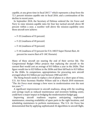 capable, at any given time in ﬁscal 2017,23
which represents a drop from the
72.1 percent mission-capable rate in ﬁscal 2016, and a continuation of the
decline in recent years.
In September 2018, the Secretary of Defense ordered the Air Force and
Navy to raise mission-capable rates for four key tactical aircraft above 80
percent within a year, a number well above the mission-capability rates
those aircraft now achieve:
•  F-35 (readiness of 55 percent)
•  F-22 (readiness of 49 percent)
•  F-16 (readiness of 70 percent)
•  F-18 (readiness of 53 percent for F/A-18E/F Super Hornet ﬂeet, 44
percent for reserve ﬂeet of F-18C Hornets)
Many of these aircraft are nearing the end of their service life. The
Congressional Budget Ofﬁce projects that replacing the aircraft in the
current ﬂeet would cost an average of $15 billion a year in the 2020s. That
ﬁgure would rise to $23 billion in the 2030s and then fall back to $15 billion
in the 2040s. In comparison, appropriations for procuring new aircraft
averaged about $12 billion per year between 1980 and 2017.
The ﬂying branch needs to replace a lot of planes in a short span of time,
U.S. Air Force Secretary Heather Wilson said in a March 2018 statement:
“The Air Force must manage a bow wave in modernization over the next
ten years.”24
A signiﬁcant improvement in aircraft readiness, along with the resulting
cost savings (such as reduced maintenance and inventory holding costs),
could have a major impact in bridging the modernization budget gap.
Improving aircraft readiness requires anticipating unplanned
maintenance, ensuring availability of spare parts in the right locations, and
scheduling maintainers to perform maintenance. The U.S. Air Force has
demonstrated that by applying sophisticated AI algorithms to aircraft ﬂight,
 
