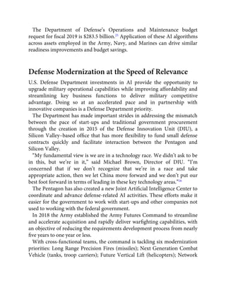 The Department of Defense’s Operations and Maintenance budget
request for ﬁscal 2019 is $283.5 billion.25
Application of these AI algorithms
across assets employed in the Army, Navy, and Marines can drive similar
readiness improvements and budget savings.
Defense Modernization at the Speed of Relevance
U.S. Defense Department investments in AI provide the opportunity to
upgrade military operational capabilities while improving affordability and
streamlining key business functions to deliver military competitive
advantage. Doing so at an accelerated pace and in partnership with
innovative companies is a Defense Department priority.
The Department has made important strides in addressing the mismatch
between the pace of start-ups and traditional government procurement
through the creation in 2015 of the Defense Innovation Unit (DIU), a
Silicon Valley–based ofﬁce that has more ﬂexibility to fund small defense
contracts quickly and facilitate interaction between the Pentagon and
Silicon Valley.
“My fundamental view is we are in a technology race. We didn’t ask to be
in this, but we’re in it,” said Michael Brown, Director of DIU. “I’m
concerned that if we don’t recognize that we’re in a race and take
appropriate action, then we let China move forward and we don’t put our
best foot forward in terms of leading in these key technology areas.”26
The Pentagon has also created a new Joint Artiﬁcial Intelligence Center to
coordinate and advance defense-related AI activities. These efforts make it
easier for the government to work with start-ups and other companies not
used to working with the federal government.
In 2018 the Army established the Army Futures Command to streamline
and accelerate acquisition and rapidly deliver warﬁghting capabilities, with
an objective of reducing the requirements development process from nearly
ﬁve years to one year or less.
With cross-functional teams, the command is tackling six modernization
priorities: Long Range Precision Fires (missiles); Next Generation Combat
Vehicle (tanks, troop carriers); Future Vertical Lift (helicopters); Network
 
