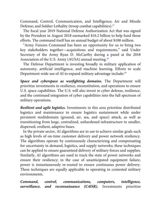 Command, Control, Communication, and Intelligence; Air and Missile
Defense; and Soldier Lethality (troop combat capabilities).27
The ﬁscal year 2019 National Defense Authorization Act that was signed
by the President in August 2018 earmarked $10.2 billion to help fund those
efforts. The command itself has an annual budget of about $100 million.
“Army Futures Command has been an opportunity for us to bring two
key stakeholders together—acquisitions and requirements,” said Under
Secretary of the Army Ryan D. McCarthy during a panel at the 2018
Association of the U.S. Army (AUSA) annual meeting.28
The Defense Department is investing broadly in military application of
autonomy, artiﬁcial intelligence, and machine learning. Efforts to scale
Department-wide use of AI to expand military advantage include:29
Space and cyberspace as warﬁghting domains. The Department will
prioritize investments in resilience, reconstitution, and operations to ensure
U.S. space capabilities. The U.S. will also invest in cyber defense, resilience,
and the continued integration of cyber capabilities into the full spectrum of
military operations.
Resilient and agile logistics. Investments in this area prioritize distributed
logistics and maintenance to ensure logistics sustainment while under
persistent multidomain (ground, air, sea, and space) attack, as well as
transitioning from large, centralized, unhardened infrastructure to smaller,
dispersed, resilient, adaptive bases.
In the private sector, AI algorithms are in use to achieve similar goals such
as high levels of on-time customer delivery and power network resiliency.
The algorithms operate by continuously characterizing and compensating
for uncertainty in demand, logistics, and supply networks; these techniques
can be applied to ensure guaranteed delivery of military forces and supplies.
Similarly, AI algorithms are used to track the state of power networks and
ensure their resiliency; in the case of unanticipated equipment failure,
power is instantaneously re-routed to ensure continuous power delivery.
These techniques are equally applicable to operating in contested military
environments.
Command, control, communications, computers, intelligence,
surveillance, and reconnaissance (C4ISR). Investments prioritize
 