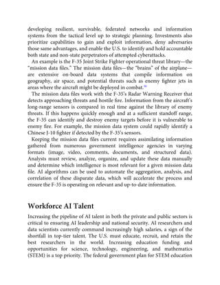 developing resilient, survivable, federated networks and information
systems from the tactical level up to strategic planning. Investments also
prioritize capabilities to gain and exploit information, deny adversaries
those same advantages, and enable the U.S. to identify and hold accountable
both state and non-state perpetrators of attempted cyberattacks.
An example is the F-35 Joint Strike Fighter operational threat library—the
“mission data ﬁles.” The mission data ﬁles—the “brains” of the airplane—
are extensive on-board data systems that compile information on
geography, air space, and potential threats such as enemy ﬁghter jets in
areas where the aircraft might be deployed in combat.30
The mission data ﬁles work with the F-35’s Radar Warning Receiver that
detects approaching threats and hostile ﬁre. Information from the aircraft’s
long-range sensors is compared in real time against the library of enemy
threats. If this happens quickly enough and at a sufﬁcient standoff range,
the F-35 can identify and destroy enemy targets before it is vulnerable to
enemy ﬁre. For example, the mission data system could rapidly identify a
Chinese J-10 ﬁghter if detected by the F-35’s sensors.
Keeping the mission data ﬁles current requires assimilating information
gathered from numerous government intelligence agencies in varying
formats (image, video, comments, documents, and structured data).
Analysts must review, analyze, organize, and update these data manually
and determine which intelligence is most relevant for a given mission data
ﬁle. AI algorithms can be used to automate the aggregation, analysis, and
correlation of these disparate data, which will accelerate the process and
ensure the F-35 is operating on relevant and up-to-date information.
Workforce AI Talent
Increasing the pipeline of AI talent in both the private and public sectors is
critical to ensuring AI leadership and national security. AI researchers and
data scientists currently command increasingly high salaries, a sign of the
shortfall in top-tier talent. The U.S. must educate, recruit, and retain the
best researchers in the world. Increasing education funding and
opportunities for science, technology, engineering, and mathematics
(STEM) is a top priority. The federal government plan for STEM education
 