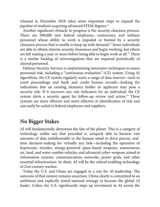 released in December 2018 takes some important steps to expand the
pipeline of students acquiring advanced STEM degrees.31
Another signiﬁcant obstacle to progress is the security clearance process.
There are 500,000 new federal employees, contractors, and military
personnel whose ability to work is impeded or limited by a security
clearance process that is unable to keep up with demand.32
Some individuals
are able to obtain interim security clearances and begin working, but others
are left waiting a year or more before being able to begin work at all.33
There
is a similar backlog of reinvestigations that are required periodically of
cleared personnel.
Defense Security Services is implementing innovative techniques to assess
personnel risk, including a “continuous evaluation” (CE) system. Using AI
algorithms, the CE system regularly scans a range of data sources—such as
court proceedings and bank and credit bureau records—looking for
indications that an existing clearance holder or applicant may pose a
security risk. If it uncovers any risk indicators for an individual, the CE
system alerts a security agent for follow-up review and action.34
These
systems are more efﬁcient and more effective at identiﬁcation of risk and
can easily be scaled to federal employees and suppliers.
No Bigger Stakes
AI will fundamentally determine the fate of the planet. This is a category of
technology unlike any that preceded it, uniquely able to harness vast
amounts of data unfathomable to the human mind to drive precise, real-
time decision-making for virtually any task—including the operation of
hypersonic missiles; energy-powered space-based weapons; autonomous
air, land, and water combat vehicles; and advanced cyber-weapons aimed at
information systems, communications networks, power grids, and other
essential infrastructure. In short, AI will be the critical enabling technology
of 21st-century warfare.
Today the U.S. and China are engaged in a war for AI leadership. The
outcome of that contest remains uncertain. China clearly is committed to an
ambitious and explicitly stated national strategy to become the global AI
leader. Unless the U.S. signiﬁcantly steps up investment in AI across the
 