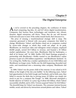 A
Chapter 9
The Digital Enterprise
s we’ve covered in the preceding chapters, the conﬂuence of elastic
cloud computing, big data, AI, and IoT drives digital transformation.
Companies that harness these technologies and transform into vibrant,
dynamic digital enterprises will thrive. Those that do not will become
irrelevant and cease to exist. If the reality sounds harsh, that’s because it is.
The price of missing a transformational strategic shift is steep. The
corporate graveyard is littered with once-great companies that failed to
change. Blockbuster, Yahoo!, and Borders stand out as companies crushed
by sector-wide changes to which they could not adapt. At its peak,
Blockbuster, an American video and videogame rental company, employed
60,000 people, earned $5.9 billion in revenue, and boasted a $5 billion
market capitalization.1
Six years later, Blockbuster ﬁled for bankruptcy, a
shell of its former self.2
In 2000, Netﬂix CEO Reed Hastings proposed a
partnership with Blockbuster—Netﬂix wanted to run Blockbuster’s online
presence as part of a $50 million acquisition—and Blockbuster declined.3
As
I’m writing this, Netﬂix has a market capitalization of over $160 billion and
Blockbuster no longer exists. Netﬂix saw the shift happening, discarded mail
order, and transformed into a streaming video company. Blockbuster did
not.
In 2000, Yahoo! was the poster child of the internet. It was valued at $125
billion at the height of the dot-com bubble.4
In the following years, Yahoo!
had opportunities to buy both Google and Facebook, and in both cases, they
failed to execute the deals due to pricing issues: $3 billion was simply too
much to pay for a company like Google.5
In 2008, Microsoft attempted a
hostile takeover of Yahoo! at a price tag of about $45 billion, which Yahoo!
successfully rebuffed, and in 2016, Verizon acquired Yahoo! for $4.8 billion.6
The downhill slope for Yahoo! was dramatic. The consumer internet became
mobile, social, and driven by interactions around photos and videos. Yahoo!
 
