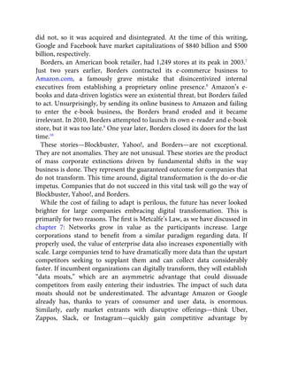 did not, so it was acquired and disintegrated. At the time of this writing,
Google and Facebook have market capitalizations of $840 billion and $500
billion, respectively.
Borders, an American book retailer, had 1,249 stores at its peak in 2003.7
Just two years earlier, Borders contracted its e-commerce business to
Amazon.com, a famously grave mistake that disincentivized internal
executives from establishing a proprietary online presence.8
Amazon’s e-
books and data-driven logistics were an existential threat, but Borders failed
to act. Unsurprisingly, by sending its online business to Amazon and failing
to enter the e-book business, the Borders brand eroded and it became
irrelevant. In 2010, Borders attempted to launch its own e-reader and e-book
store, but it was too late.9
One year later, Borders closed its doors for the last
time.10
These stories—Blockbuster, Yahoo!, and Borders—are not exceptional.
They are not anomalies. They are not unusual. These stories are the product
of mass corporate extinctions driven by fundamental shifts in the way
business is done. They represent the guaranteed outcome for companies that
do not transform. This time around, digital transformation is the do-or-die
impetus. Companies that do not succeed in this vital task will go the way of
Blockbuster, Yahoo!, and Borders.
While the cost of failing to adapt is perilous, the future has never looked
brighter for large companies embracing digital transformation. This is
primarily for two reasons. The ﬁrst is Metcalfe’s Law, as we have discussed in
chapter 7: Networks grow in value as the participants increase. Large
corporations stand to beneﬁt from a similar paradigm regarding data. If
properly used, the value of enterprise data also increases exponentially with
scale. Large companies tend to have dramatically more data than the upstart
competitors seeking to supplant them and can collect data considerably
faster. If incumbent organizations can digitally transform, they will establish
“data moats,” which are an asymmetric advantage that could dissuade
competitors from easily entering their industries. The impact of such data
moats should not be underestimated. The advantage Amazon or Google
already has, thanks to years of consumer and user data, is enormous.
Similarly, early market entrants with disruptive offerings—think Uber,
Zappos, Slack, or Instagram—quickly gain competitive advantage by
 