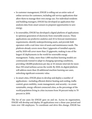 •  In customer management, ENGIE is rolling out an entire suite of
online services for customers, including self-service applications that
allow them to manage their own energy use. For individual residents
and building managers, ENGIE has developed an application that
analyzes data from smart sensors to pinpoint opportunities to save
energy.
•  In renewables, ENGIE has developed a digital platform of applications
to optimize generation of electricity from renewable sources. These
applications use predictive analytics and AI to forecast maintenance
requirements, identify underperforming assets, and provide ﬁeld
operators with a real-time view of assets and maintenance needs. The
platform already covers more than 2 gigawatts of installed capacity
and by 2020 will cover more than 25 gigawatts, making it one of the
largest AI deployments in the world for renewable energy
management. Today, more than 1,000 machine learning models are
continuously trained to adapt to changing operating conditions,
providing 140,000 predictions per day at 10-minute intervals for more
than 350 wind turbines across the world. By 2020, its digital platform
will address more than 20 additional machine learning use cases,
unlocking signiﬁcant economic value.
•  In smart cities, ENGIE plans to develop and deploy a number of
applications—including efﬁcient district heating and cooling, trafﬁc
control, green mobility, waste management, and security—to create
sustainable, energy-efﬁcient connected cities, as the percentage of the
world population living in cities increases from 50 percent today to 70
percent in 2050.
The list of use cases for ENGIE goes on and on. Across its organization,
ENGIE will develop and deploy 28 applications over a three-year period and
train over 100 employees. To coordinate and drive this change, ENGIE has
 