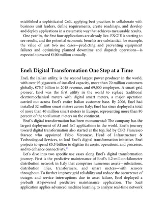 established a sophisticated CoE, applying best practices to collaborate with
business unit leaders, deﬁne requirements, create roadmaps, and develop
and deploy applications in a systematic way that achieves measurable results.
One year in, the ﬁrst four applications are already live. ENGIE is starting to
see results, and the potential economic beneﬁts are substantial: for example,
the value of just two use cases—predicting and preventing equipment
failures and optimizing planned downtime and dispatch operations—is
expected to exceed €100 million annually.
Enel: Digital Transformation One Step at a Time
Enel, the Italian utility, is the second largest power producer in the world,
with over 95 gigawatts of installed capacity, more than 70 million customers
globally, €75.7 billion in 2018 revenue, and 69,000 employees. A smart-grid
pioneer, Enel was the ﬁrst utility in the world to replace traditional
electromechanical meters with digital smart meters, a major operation
carried out across Enel’s entire Italian customer base. By 2006, Enel had
installed 32 million smart meters across Italy; Enel has since deployed a total
of more than 40 million smart meters in Europe, representing more than 80
percent of the total smart meters on the continent.
Enel’s digital transformation has been monumental: The company has the
largest deployment of AI and IoT applications in the world. Enel’s journey
toward digital transformation also started at the top, led by CEO Francesco
Starace who appointed Fabio Veronese, Head of Infrastructure &
Technological Services, to lead Enel’s digital transformation initiative. Enel
projects to spend €5.3 billion to digitize its assets, operations, and processes,
and to enhance connectivity.13
Let’s dive into two speciﬁc use cases along Enel’s digital transformation
journey. First is the predictive maintenance of Enel’s 1.2-million-kilometer
distribution network in Italy that comprises numerous assets—substations,
distribution lines, transformers, and smart meters—with sensors
throughout. To further improve grid reliability and reduce the occurrence of
outages and service interruptions due to asset failure, Enel deployed a
prebuilt AI-powered predictive maintenance application. The SaaS
application applies advanced machine learning to analyze real-time network
 