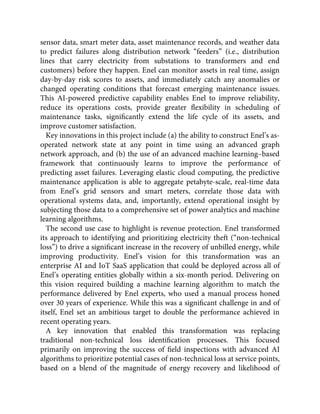 sensor data, smart meter data, asset maintenance records, and weather data
to predict failures along distribution network “feeders” (i.e., distribution
lines that carry electricity from substations to transformers and end
customers) before they happen. Enel can monitor assets in real time, assign
day-by-day risk scores to assets, and immediately catch any anomalies or
changed operating conditions that forecast emerging maintenance issues.
This AI-powered predictive capability enables Enel to improve reliability,
reduce its operations costs, provide greater ﬂexibility in scheduling of
maintenance tasks, signiﬁcantly extend the life cycle of its assets, and
improve customer satisfaction.
Key innovations in this project include (a) the ability to construct Enel’s as-
operated network state at any point in time using an advanced graph
network approach, and (b) the use of an advanced machine learning–based
framework that continuously learns to improve the performance of
predicting asset failures. Leveraging elastic cloud computing, the predictive
maintenance application is able to aggregate petabyte-scale, real-time data
from Enel’s grid sensors and smart meters, correlate those data with
operational systems data, and, importantly, extend operational insight by
subjecting those data to a comprehensive set of power analytics and machine
learning algorithms.
The second use case to highlight is revenue protection. Enel transformed
its approach to identifying and prioritizing electricity theft (“non-technical
loss”) to drive a signiﬁcant increase in the recovery of unbilled energy, while
improving productivity. Enel’s vision for this transformation was an
enterprise AI and IoT SaaS application that could be deployed across all of
Enel’s operating entities globally within a six-month period. Delivering on
this vision required building a machine learning algorithm to match the
performance delivered by Enel experts, who used a manual process honed
over 30 years of experience. While this was a signiﬁcant challenge in and of
itself, Enel set an ambitious target to double the performance achieved in
recent operating years.
A key innovation that enabled this transformation was replacing
traditional non-technical loss identiﬁcation processes. This focused
primarily on improving the success of ﬁeld inspections with advanced AI
algorithms to prioritize potential cases of non-technical loss at service points,
based on a blend of the magnitude of energy recovery and likelihood of
 