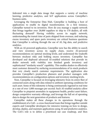 federated into a single data image that supports a variety of machine
learning, predictive analytics, and IoT applications across Caterpillar’s
business units.
Leveraging the Enterprise Data Hub, Caterpillar is building a host of
applications to enable its digital transformation. In a ﬁrst instance,
Caterpillar turned to its inventory. How do you manage a supply network
that brings together over 28,000 suppliers to ship to 170 dealers, all with
ﬂuctuating demand? Having visibility across its supply network,
understanding the transit time of parts shipped from overseas, and reducing
excess inventory and spare parts inventory are critical business questions
that Caterpillar is solving through the use of AI, big data, and predictive
analytics.
With an AI-powered application, Caterpillar now has the ability to search
and view inventory across its supply chain, receive AI-powered
recommendations on optimal stocking levels, and understand the tradeoffs
between stockout risks and holding excess inventory. Caterpillar has
developed and deployed advanced AI-enabled solutions that provide its
dealer network with visibility into ﬁnished goods inventory and
sophisticated “similarity search” capability. This enables dealers to effectively
meet customer demand by surfacing recommendations of in-stock products
that very closely match customer requirements. The application also
provides Caterpillar’s production planners and product managers with
recommendations on conﬁguration options and inventory stocking levels.
Next, Caterpillar is focused on leveraging telemetry from its entire ﬂeet of
connected assets along with data related to ambient operating conditions for
each asset. Some of this telemetry is being continuously ingested in real time
at a rate of over 1,000 messages per second. Such AI-enabled analytics allow
Caterpillar to pinpoint anomalies in equipment health, predict asset failure,
design competitive warranty offerings, and leverage the full set of operating
data to design the next generation of products and features.
Caterpillar makes all these changes to its operations through the
establishment of a CoE—a cross-functional team that brings together outside
experts and Caterpillar developers for intensive training on how to design,
develop, deploy, and maintain applications using AI and predictive analytics.
The CoE’s role is to deﬁne a prioritized use case roadmap, and then
 