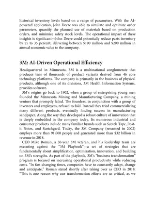 historical inventory levels based on a range of parameters. With the AI-
powered application, John Deere was able to simulate and optimize order
parameters, quantify the planned use of materials based on production
orders, and minimize safety stock levels. The operational impact of these
insights is signiﬁcant—John Deere could potentially reduce parts inventory
by 25 to 35 percent, delivering between $100 million and $200 million in
annual economic value to the company.
3M: AI-Driven Operational Eﬃciency
Headquartered in Minnesota, 3M is a multinational conglomerate that
produces tens of thousands of product variants derived from 46 core
technology platforms. The company is primarily in the business of physical
products, although one of its divisions, 3M Health Information Systems,
provides software.
3M’s origins go back to 1902, when a group of enterprising young men
founded the Minnesota Mining and Manufacturing Company, a mining
venture that promptly failed. The founders, in conjunction with a group of
investors and employees, refused to fold. Instead they tried commercializing
many different products, eventually ﬁnding success in manufacturing
sandpaper. Along the way they developed a robust culture of innovation that
is deeply embedded in the company today. Its numerous industrial and
consumer products include many familiar brands such as Scotch Tape, Post-
it Notes, and Scotchgard. Today, the 3M Company (renamed in 2002)
employs more than 91,000 people and generated more than $32 billion in
revenue in 2018.
CEO Mike Roman, a 30-year 3M veteran, and his leadership team are
executing against the “3M Playbook”—a set of strategies that are
fundamentally about simpliﬁcation, optimization, innovation, and building
on 3M’s strengths. As part of the playbook, 3M’s “business transformation”
program is focused on increasing operational productivity while reducing
costs. “In fast-changing times, companies have to constantly adapt, change
and anticipate,” Roman stated shortly after taking over as CEO in 2018.
“This is one reason why our transformation efforts are so critical, as we
 