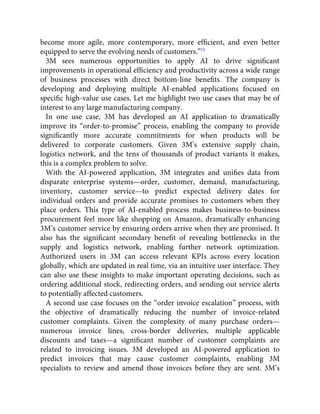 become more agile, more contemporary, more efﬁcient, and even better
equipped to serve the evolving needs of customers.”15
3M sees numerous opportunities to apply AI to drive signiﬁcant
improvements in operational efﬁciency and productivity across a wide range
of business processes with direct bottom-line beneﬁts. The company is
developing and deploying multiple AI-enabled applications focused on
speciﬁc high-value use cases. Let me highlight two use cases that may be of
interest to any large manufacturing company.
In one use case, 3M has developed an AI application to dramatically
improve its “order-to-promise” process, enabling the company to provide
signiﬁcantly more accurate commitments for when products will be
delivered to corporate customers. Given 3M’s extensive supply chain,
logistics network, and the tens of thousands of product variants it makes,
this is a complex problem to solve.
With the AI-powered application, 3M integrates and uniﬁes data from
disparate enterprise systems—order, customer, demand, manufacturing,
inventory, customer service—to predict expected delivery dates for
individual orders and provide accurate promises to customers when they
place orders. This type of AI-enabled process makes business-to-business
procurement feel more like shopping on Amazon, dramatically enhancing
3M’s customer service by ensuring orders arrive when they are promised. It
also has the signiﬁcant secondary beneﬁt of revealing bottlenecks in the
supply and logistics network, enabling further network optimization.
Authorized users in 3M can access relevant KPIs across every location
globally, which are updated in real time, via an intuitive user interface. They
can also use these insights to make important operating decisions, such as
ordering additional stock, redirecting orders, and sending out service alerts
to potentially affected customers.
A second use case focuses on the “order invoice escalation” process, with
the objective of dramatically reducing the number of invoice-related
customer complaints. Given the complexity of many purchase orders—
numerous invoice lines, cross-border deliveries, multiple applicable
discounts and taxes—a signiﬁcant number of customer complaints are
related to invoicing issues. 3M developed an AI-powered application to
predict invoices that may cause customer complaints, enabling 3M
specialists to review and amend those invoices before they are sent. 3M’s
 