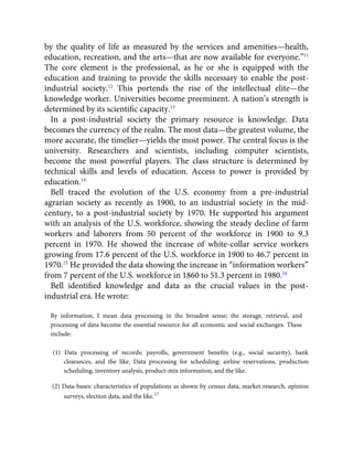 by the quality of life as measured by the services and amenities—health,
education, recreation, and the arts—that are now available for everyone.”11
The core element is the professional, as he or she is equipped with the
education and training to provide the skills necessary to enable the post-
industrial society.12
This portends the rise of the intellectual elite—the
knowledge worker. Universities become preeminent. A nation’s strength is
determined by its scientiﬁc capacity.13
In a post-industrial society the primary resource is knowledge. Data
becomes the currency of the realm. The most data—the greatest volume, the
more accurate, the timelier—yields the most power. The central focus is the
university. Researchers and scientists, including computer scientists,
become the most powerful players. The class structure is determined by
technical skills and levels of education. Access to power is provided by
education.14
Bell traced the evolution of the U.S. economy from a pre-industrial
agrarian society as recently as 1900, to an industrial society in the mid-
century, to a post-industrial society by 1970. He supported his argument
with an analysis of the U.S. workforce, showing the steady decline of farm
workers and laborers from 50 percent of the workforce in 1900 to 9.3
percent in 1970. He showed the increase of white-collar service workers
growing from 17.6 percent of the U.S. workforce in 1900 to 46.7 percent in
1970.15
He provided the data showing the increase in “information workers”
from 7 percent of the U.S. workforce in 1860 to 51.3 percent in 1980.16
Bell identiﬁed knowledge and data as the crucial values in the post-
industrial era. He wrote:
By information, I mean data processing in the broadest sense; the storage, retrieval, and
processing of data become the essential resource for all economic and social exchanges. These
include:
(1) Data processing of records: payrolls, government beneﬁts (e.g., social security), bank
clearances, and the like. Data processing for scheduling: airline reservations, production
scheduling, inventory analysis, product-mix information, and the like.
(2) Data-bases: characteristics of populations as shown by census data, market research, opinion
surveys, election data, and the like.17
 