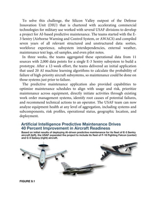 To solve this challenge, the Silicon Valley outpost of the Defense
Innovation Unit (DIU) that is chartered with accelerating commercial
technologies for military use worked with several USAF divisions to develop
a project for AI-based predictive maintenance. The teams started with the E-
3 Sentry (Airborne Warning and Control System, or AWACS) and compiled
seven years of all relevant structured and unstructured data: sorties,
workforce experience, subsystem interdependencies, external weather,
maintenance text logs, oil samples, and even pilot notes.
In three weeks, the teams aggregated these operational data from 11
sources with 2,000 data points for a single E-3 Sentry subsystem to build a
prototype. After a 12-week effort, the teams delivered an initial application
that used 20 AI machine learning algorithms to calculate the probability of
failure of high-priority aircraft subsystems, so maintenance could be done on
those systems just prior to failure.
The predictive maintenance application also provided capabilities to
optimize maintenance schedules to align with usage and risk, prioritize
maintenance across equipment, directly initiate activities through existing
work order management systems, identify root causes of potential failures,
and recommend technical actions to an operator. The USAF team can now
analyze equipment health at any level of aggregation, including systems and
subcomponents, risk proﬁles, operational status, geographic location, and
deployment.
FIGURE 9.1
 
