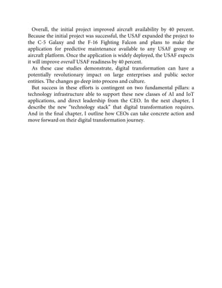 Overall, the initial project improved aircraft availability by 40 percent.
Because the initial project was successful, the USAF expanded the project to
the C-5 Galaxy and the F-16 Fighting Falcon and plans to make the
application for predictive maintenance available to any USAF group or
aircraft platform. Once the application is widely deployed, the USAF expects
it will improve overall USAF readiness by 40 percent.
As these case studies demonstrate, digital transformation can have a
potentially revolutionary impact on large enterprises and public sector
entities. The changes go deep into process and culture.
But success in these efforts is contingent on two fundamental pillars: a
technology infrastructure able to support these new classes of AI and IoT
applications, and direct leadership from the CEO. In the next chapter, I
describe the new “technology stack” that digital transformation requires.
And in the ﬁnal chapter, I outline how CEOs can take concrete action and
move forward on their digital transformation journey.
 