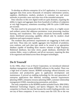 To develop an effective enterprise AI or IoT application, it is necessary to
aggregate data from across thousands of enterprise information systems,
suppliers, distributors, markets, products in customer use, and sensor
networks, to provide a near-real-time view of the extended enterprise.
Data velocities in this new digital world are quite dramatic, requiring the
ability to ingest and aggregate data from hundreds of millions of endpoints
at very high frequency, sometimes exceeding 1,000 Hz cycles (1,000 times
per second).
The data need to be processed at the rate they arrive, in a highly secure
and resilient system that addresses persistence, event processing, machine
learning, and visualization. This requires massively horizontally scalable
elastic distributed processing capability offered only by modern cloud
platforms and supercomputer systems.
The resultant data persistence requirements are staggering in both scale
and form. These data sets rapidly aggregate into hundreds of petabytes,
even exabytes, and each data type needs to be stored in an appropriate
database capable of handling these massive volumes at high frequency.
Relational databases, key-value stores, graph databases, distributed ﬁle
systems, blobs—none is sufﬁcient, and all are necessary, requiring the data
to be organized and linked across these divergent technologies.
Do It Yourself
In the 1980s, when I was at Oracle Corporation, we introduced relational
database management system (RDBMS) software to the market. There was
a high level of market interest. RDBMS technology offered dramatic cost
economies and productivity gains in application development and
maintenance. It proved an enabling technology for the next generation of
enterprise applications that followed, including material requirements
planning (MRP), enterprise resource planning (ERP), customer relationship
management (CRM), manufacturing automation, and others.
The early competitors in the RDBMS market included Oracle, IBM (DB2),
Relational Technology (Ingres), and Sperry (Mapper). But the primary
competitor to Oracle, the one that became the world’s leading provider, was
not any of these companies. It was in many cases the CIO. He or she was
 