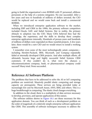 going to build the organization’s own RDBMS with IT personnel, offshore
personnel, or the help of a systems integrator. No one succeeded. After a
few years and tens to hundreds of millions of dollars invested, the CIO
would be replaced and we would come back and install a commercial
RDBMS.
When we introduced enterprise application software to the market,
including ERP and CRM in the 1990s, the primary software competitors
included Oracle, SAP, and Siebel Systems. But in reality, the primary
obstacle to adoption was the CIO. Many CIOs believed they had the
knowledge, the experience, and the skills to develop these complex
enterprise applications internally. Hundreds of person-years and hundreds
of millions of dollars were expended on these wasteful projects. A few years
later, there would be a new CIO and we would return to install a working
system.
I remember even some of the most technologically astute companies—
including Hewlett-Packard, IBM, Microsoft, and Compaq—repeatedly
failed at internally developed CRM projects. And after multiple efforts, all
ultimately became large and highly successful Siebel Systems CRM
customers. If they couldn’t do it, what were the chances a
telecommunications company, bank, or pharmaceutical company could
succeed? Many tried. None succeeded.
Reference AI Software Platform
The problems that have to be addressed to solve the AI or IoT computing
problem are nontrivial. Massively parallel elastic computing and storage
capacity are prerequisite. These services are being provided today at
increasingly low cost by Microsoft Azure, AWS, IBM, and others. This is a
huge breakthrough in computing. The elastic cloud changes everything.
In addition to the cloud, there is a multiplicity of data services necessary
to develop, provision, and operate applications of this nature.
The software utilities shown in Figure 10.1 are those necessary for this
application domain. You can think of each as a development problem on
the order of magnitude of a relatively simple enterprise software application
like CRM. This assembly of software techniques necessary to address the
 