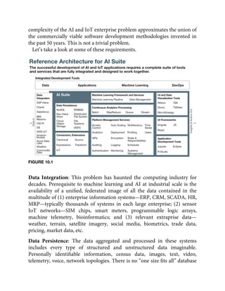 complexity of the AI and IoT enterprise problem approximates the union of
the commercially viable software development methodologies invented in
the past 50 years. This is not a trivial problem.
Let’s take a look at some of these requirements.
FIGURE 10.1
Data Integration: This problem has haunted the computing industry for
decades. Prerequisite to machine learning and AI at industrial scale is the
availability of a uniﬁed, federated image of all the data contained in the
multitude of (1) enterprise information systems—ERP, CRM, SCADA, HR,
MRP—typically thousands of systems in each large enterprise; (2) sensor
IoT networks—SIM chips, smart meters, programmable logic arrays,
machine telemetry, bioinformatics; and (3) relevant extraprise data—
weather, terrain, satellite imagery, social media, biometrics, trade data,
pricing, market data, etc.
Data Persistence: The data aggregated and processed in these systems
includes every type of structured and unstructured data imaginable.
Personally identiﬁable information, census data, images, text, video,
telemetry, voice, network topologies. There is no “one size ﬁts all” database
 