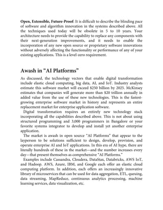 Open, Extensible, Future-Proof: It is difﬁcult to describe the blinding pace
of software and algorithm innovation in the systems described above. All
the techniques used today will be obsolete in 5 to 10 years. Your
architecture needs to provide the capability to replace any components with
their next-generation improvements, and it needs to enable the
incorporation of any new open source or proprietary software innovations
without adversely affecting the functionality or performance of any of your
existing applications. This is a level-zero requirement.
Awash in “AI Platforms”
As discussed, the technology vectors that enable digital transformation
include elastic cloud computing, big data, AI, and IoT. Industry analysts
estimate this software market will exceed $250 billion by 2025. McKinsey
estimates that companies will generate more than $20 trillion annually in
added value from the use of these new technologies. This is the fastest-
growing enterprise software market in history and represents an entire
replacement market for enterprise application software.
Digital transformation requires an entirely new technology stack
incorporating all the capabilities described above. This is not about using
structured programming and 3,000 programmers in Bangalore or your
favorite systems integrator to develop and install yet another enterprise
application.
The market is awash in open source “AI Platforms” that appear to the
layperson to be solutions sufﬁcient to design, develop, provision, and
operate enterprise AI and IoT applications. In this era of AI hype, there are
literally hundreds of these in the market—and the number increases every
day—that present themselves as comprehensive “AI Platforms.”
Examples include Cassandra, Cloudera, DataStax, Databricks, AWS IoT,
and Hadoop. AWS, Azure, IBM, and Google each offer an elastic cloud
computing platform. In addition, each offers an increasingly innovative
library of microservices that can be used for data aggregation, ETL, queuing,
data streaming, MapReduce, continuous analytics processing, machine
learning services, data visualization, etc.
 