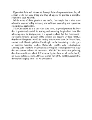 If you visit their web sites or sit through their sales presentations, they all
appear to do the same thing and they all appear to provide a complete
solution to your AI needs.
While many of these products are useful, the simple fact is that none
offers the scope of utility necessary and sufﬁcient to develop and operate an
enterprise AI application.
Take Cassandra. It is a key-value data store, a special-purpose database
that is particularly useful for storing and retrieving longitudinal data, like
telemetry. And for that purpose, it is a great product. But that functionality
represents perhaps 1 percent of the solution you require. Or take HDFS, a
distributed ﬁle system, useful for storing unstructured data. Or TensorFlow,
a set of math libraries published by Google, useful in enabling certain types
of machine learning models. Databricks enables data virtualization,
allowing data scientists or application developers to manipulate very large
data sets across a cluster of computers. AWS IoT is a utility for gathering
data from machine-readable IoT sensors. Again, these are all useful, but by
no means sufﬁcient. Each addresses a small part of the problem required to
develop and deploy an IoT or AI application.
 