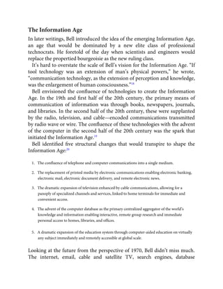 The Information Age
In later writings, Bell introduced the idea of the emerging Information Age,
an age that would be dominated by a new elite class of professional
technocrats. He foretold of the day when scientists and engineers would
replace the propertied bourgeoisie as the new ruling class.
It’s hard to overstate the scale of Bell’s vision for the Information Age. “If
tool technology was an extension of man’s physical powers,” he wrote,
“communication technology, as the extension of perception and knowledge,
was the enlargement of human consciousness.”18
Bell envisioned the conﬂuence of technologies to create the Information
Age. In the 19th and ﬁrst half of the 20th century, the primary means of
communication of information was through books, newspapers, journals,
and libraries. In the second half of the 20th century, these were supplanted
by the radio, television, and cable—encoded communications transmitted
by radio wave or wire. The conﬂuence of these technologies with the advent
of the computer in the second half of the 20th century was the spark that
initiated the Information Age.19
Bell identiﬁed ﬁve structural changes that would transpire to shape the
Information Age:20
1.   The conﬂuence of telephone and computer communications into a single medium.
2.   The replacement of printed media by electronic communications enabling electronic banking,
electronic mail, electronic document delivery, and remote electronic news.
3.   The dramatic expansion of television enhanced by cable communications, allowing for a
panoply of specialized channels and services, linked to home terminals for immediate and
convenient access.
4.   The advent of the computer database as the primary centralized aggregator of the world’s
knowledge and information enabling interactive, remote group research and immediate
personal access to homes, libraries, and ofﬁces.
5.   A dramatic expansion of the education system through computer-aided education on virtually
any subject immediately and remotely accessible at global scale.
Looking at the future from the perspective of 1970, Bell didn’t miss much.
The internet, email, cable and satellite TV, search engines, database
 