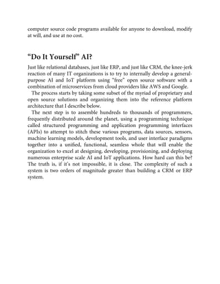 computer source code programs available for anyone to download, modify
at will, and use at no cost.
“Do It Yourself” AI?
Just like relational databases, just like ERP, and just like CRM, the knee-jerk
reaction of many IT organizations is to try to internally develop a general-
purpose AI and IoT platform using “free” open source software with a
combination of microservices from cloud providers like AWS and Google.
The process starts by taking some subset of the myriad of proprietary and
open source solutions and organizing them into the reference platform
architecture that I describe below.
The next step is to assemble hundreds to thousands of programmers,
frequently distributed around the planet, using a programming technique
called structured programming and application programming interfaces
(APIs) to attempt to stitch these various programs, data sources, sensors,
machine learning models, development tools, and user interface paradigms
together into a uniﬁed, functional, seamless whole that will enable the
organization to excel at designing, developing, provisioning, and deploying
numerous enterprise scale AI and IoT applications. How hard can this be?
The truth is, if it’s not impossible, it is close. The complexity of such a
system is two orders of magnitude greater than building a CRM or ERP
system.
 