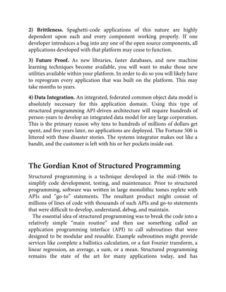 2) Brittleness. Spaghetti-code applications of this nature are highly
dependent upon each and every component working properly. If one
developer introduces a bug into any one of the open source components, all
applications developed with that platform may cease to function.
3) Future Proof. As new libraries, faster databases, and new machine
learning techniques become available, you will want to make those new
utilities available within your platform. In order to do so you will likely have
to reprogram every application that was built on the platform. This may
take months to years.
4) Data Integration. An integrated, federated common object data model is
absolutely necessary for this application domain. Using this type of
structured programming API-driven architecture will require hundreds of
person-years to develop an integrated data model for any large corporation.
This is the primary reason why tens to hundreds of millions of dollars get
spent, and ﬁve years later, no applications are deployed. The Fortune 500 is
littered with these disaster stories. The systems integrator makes out like a
bandit, and the customer is left with his or her pockets inside out.
The Gordian Knot of Structured Programming
Structured programming is a technique developed in the mid-1960s to
simplify code development, testing, and maintenance. Prior to structured
programming, software was written in large monolithic tomes replete with
APIs and “go-to” statements. The resultant product might consist of
millions of lines of code with thousands of such APIs and go-to statements
that were difﬁcult to develop, understand, debug, and maintain.
The essential idea of structured programming was to break the code into a
relatively simple “main routine” and then use something called an
application programming interface (API) to call subroutines that were
designed to be modular and reusable. Example subroutines might provide
services like complete a ballistics calculation, or a fast Fourier transform, a
linear regression, an average, a sum, or a mean. Structured programming
remains the state of the art for many applications today, and has
 