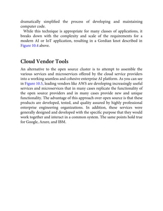 dramatically simpliﬁed the process of developing and maintaining
computer code.
While this technique is appropriate for many classes of applications, it
breaks down with the complexity and scale of the requirements for a
modern AI or IoT application, resulting in a Gordian knot described in
Figure 10.4 above.
Cloud Vendor Tools
An alternative to the open source cluster is to attempt to assemble the
various services and microservices offered by the cloud service providers
into a working seamless and cohesive enterprise AI platform. As you can see
in Figure 10.5, leading vendors like AWS are developing increasingly useful
services and microservices that in many cases replicate the functionality of
the open source providers and in many cases provide new and unique
functionality. The advantage of this approach over open source is that these
products are developed, tested, and quality assured by highly professional
enterprise engineering organizations. In addition, these services were
generally designed and developed with the speciﬁc purpose that they would
work together and interact in a common system. The same points hold true
for Google, Azure, and IBM.
 