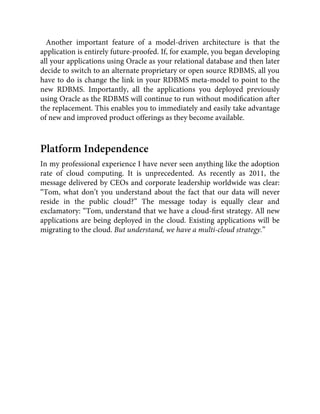 Another important feature of a model-driven architecture is that the
application is entirely future-proofed. If, for example, you began developing
all your applications using Oracle as your relational database and then later
decide to switch to an alternate proprietary or open source RDBMS, all you
have to do is change the link in your RDBMS meta-model to point to the
new RDBMS. Importantly, all the applications you deployed previously
using Oracle as the RDBMS will continue to run without modiﬁcation after
the replacement. This enables you to immediately and easily take advantage
of new and improved product offerings as they become available.
Platform Independence
In my professional experience I have never seen anything like the adoption
rate of cloud computing. It is unprecedented. As recently as 2011, the
message delivered by CEOs and corporate leadership worldwide was clear:
“Tom, what don’t you understand about the fact that our data will never
reside in the public cloud?” The message today is equally clear and
exclamatory: “Tom, understand that we have a cloud-ﬁrst strategy. All new
applications are being deployed in the cloud. Existing applications will be
migrating to the cloud. But understand, we have a multi-cloud strategy.”
 