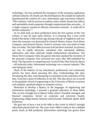 technology—he even predicted the emergence of the enterprise application
software industry. He clearly saw this development. By example he explicitly
hypothesized the creation of a new, Information Age reservation industry:
“This ‘industry’ sells its services to airlines, trains, hotels, theater box ofﬁces,
and automobile rental companies through computerized data networks.…If
a single company created an efﬁcient reservation network…it could sell to
all these industries.”21
As we look back on these predictions from the ﬁrst quarter of the 21st
century, it may all seem quite obvious. It is amazing that a man could
predict this future a half century ago during a decade of stagﬂation and war,
when the economy was dominated by General Motors, Exxon, Ford Motor
Company, and General Electric. Exxon’s revenues were one-tenth of what
they are today. The Intel 4004 processor had just been invented. Its primary
use was to enable electronic calculators that automated addition,
subtraction, and other relatively simple mathematical calculations. The
Home Brew Computer Club, the genesis that later sparked the invention of
the personal computer, ﬁrst convened two years after Bell published his
book. The big names in computing were Control Data, Data General, Sperry
—all irrelevant today. Information technology was a nascent industry. This
man had great vision.
Much of the balance of my educational, professional, and community
activity has been about pursuing this idea. Understanding this idea.
Developing this idea. And attempting to contribute to the realization of this
idea. It proved a point of inﬂection in my life. This idea drove me to enroll
in the graduate school of engineering at the University of Illinois to pursue
and complete a graduate degree in computer science.
Motivated to develop a ﬂuency in the languages of engineering and
information technology, I pursued a graduate education in those ﬁelds.
This, in turn, brought me to Silicon Valley where I founded, managed, and
ﬁnanced companies. Served on corporate and university boards.
Engineering college boards. Business school boards. Published. Spoke. Built
businesses.
My goal was to have a seat at the table as this vision to which I strongly
subscribed played itself out. The years from 1980 to today in fact unfolded
pretty much as Bell predicted. Information technology has grown from
 