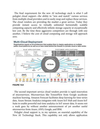 The ﬁnal requirement for the new AI technology stack is what I call
polyglot cloud support—the ability to “mix and match” various services
from multiple cloud providers and to easily swap and replace those services.
The cloud vendors are providing the market a great service. Today they
provide instant access to virtually unlimited horizontally scalable
computing capacity and effectively inﬁnite storage capacity at exceptionally
low cost. By the time these aggressive competitors are through with one
another, I believe the cost of cloud computing and storage will approach
zero.
FIGURE 10.8
The second important service cloud vendors provide is rapid innovation
of microservices. Microservices like TensorFlow from Google accelerate
machine learning. Amazon Forecast facilitates deep learning for time-series
data. Azure Stream Analytics integrates with Azure IoT Hub and Azure IoT
Suite to enable powerful real-time analytics in IoT sensor data. It seems not
a week goes by without another announcement of yet another useful
microservice from Azure, AWS, Google, and IBM.
Polyglot cloud support is, in my opinion, an essential capability of the
New AI Technology Stack. This capability not only allows application
 