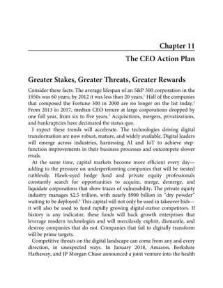 Chapter 11
The CEO Action Plan
Greater Stakes, Greater Threats, Greater Rewards
Consider these facts: The average lifespan of an S&P 500 corporation in the
1950s was 60 years; by 2012 it was less than 20 years.1
Half of the companies
that composed the Fortune 500 in 2000 are no longer on the list today.2
From 2013 to 2017, median CEO tenure at large corporations dropped by
one full year, from six to ﬁve years.3
Acquisitions, mergers, privatizations,
and bankruptcies have decimated the status quo.
I expect these trends will accelerate. The technologies driving digital
transformation are now robust, mature, and widely available. Digital leaders
will emerge across industries, harnessing AI and IoT to achieve step-
function improvements in their business processes and outcompete slower
rivals.
At the same time, capital markets become more efﬁcient every day—
adding to the pressure on underperforming companies that will be treated
ruthlessly. Hawk-eyed hedge fund and private equity professionals
constantly search for opportunities to acquire, merge, demerge, and
liquidate corporations that show traces of vulnerability. The private equity
industry manages $2.5 trillion, with nearly $900 billion in “dry powder”
waiting to be deployed.4
This capital will not only be used in takeover bids—
it will also be used to fund rapidly growing digital-native competitors. If
history is any indicator, these funds will back growth enterprises that
leverage modern technologies and will mercilessly exploit, dismantle, and
destroy companies that do not. Companies that fail to digitally transform
will be prime targets.
Competitive threats on the digital landscape can come from any and every
direction, in unexpected ways. In January 2018, Amazon, Berkshire
Hathaway, and JP Morgan Chase announced a joint venture into the health
 