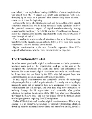 care industry. In a single day of trading, $30 billion of market capitalization
was erased from the 10 largest U.S. health care companies, with some
dropping by as much as 8 percent.5
This example may seem extreme. I
assure you, it is just the beginning.
Although the threat of extinction is great and the need for action urgent,
companies that succeed will be richly rewarded. Every signiﬁcant study of
the potential economic impact of digital transformation—by leading
researchers like McKinsey, PwC, BCG, and the World Economic Forum—
shows that organizations have the opportunity to create trillions of dollars of
value through AI and IoT.
This is as close to a winner-take-all situation as I’ve seen. Companies that
transform will be operating on an entirely different level from their lagging
competitors. This will be tanks versus horses.
Digital transformation is the next do-or-die imperative. How CEOs
respond will determine whether their companies thrive or perish.
The Transformative CEO
As we’ve noted previously, digital transformations are both pervasive—
touching every part of the organization—and go to the core of the
enterprise, the capabilities and assets that deﬁne and differentiate the
business. For those reasons, digital transformation—to be successful—must
be driven from the top down by the CEO, with full support from, and
alignment across, all senior leaders and business functions.
In fact, digital transformation has completely inverted the technology
adoption cycle that prevailed in prior decades. Previously new technologies
frequently came out of research labs, new companies were formed to
commercialize the technologies, and over time they were introduced to
industry through the IT organization. And eventually, after gradual
adoption, they gained the attention of the CIO. Only after years (if ever) did
they reach the CEO’s desk—and this was usually only in the form of a brief
or a budget approval requiring the CEO’s signature.
Today, CEOs initiate and mandate digital transformations. This is a big
change—it is an entirely new paradigm for innovative technology adoption,
driven by both the existential nature of the risk (transform or die), as well as
 