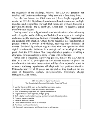 the magnitude of the challenge. Whereas the CEO was generally not
involved in IT decisions and strategy, today he or she is the driving force.
Over the last decade, the C3.ai team and I have deeply engaged in a
number of CEO-led digital transformations with customers across multiple
industries and geographies. Through that experience, we have developed a
proven methodology—the 10-point CEO Action Plan—to accelerate digital
transformation success.
Getting started with a digital transformation initiative can be a daunting
undertaking due to the challenges of both implementing new technologies
and managing the associated business process changes. Many organizations
are paralyzed into inaction. Others hurtle headlong into transformation
projects without a proven methodology, reducing their likelihood of
success. Employed by multiple organizations that have approached their
digital transformation initiatives in a strategic and methodological way to
great effect, the CEO Action Plan encapsulates best practices, providing a
clear guide for organizations to move forward with conﬁdence.
Rather than a sequential, step-by-step process, think of the CEO Action
Plan as a set of 10 principles—or key success factors—to guide the
transformation initiative. Some actions will be taken in parallel, some in
sequence, and every organization will adapt to ﬁt their particular situation.
Ultimately, however, all 10 points are essential, as they touch on the key
areas of leadership, strategy, implementation, technology, change
management, and culture.
CEO Action Plan for Digital Transformation
The Opportunity Is Exceeded Only by the Existential Threat
1. Marshal the senior CXO team as the digital transformation engine.
2. Appoint a Chief Digital Ofﬁcer with authority and budget.
3. Work incrementally to get wins and capture business value.
4. Forge a strategic vision in parallel, and get going.
5. Draft a digital transformation roadmap and communicate it to stakeholders.
6. Pick your partners carefully.
7. Focus on economic beneﬁt.
8. Create a transformative culture of innovation.
9. Reeducate your leadership team.
10. Continually reeducate your workforce—invest in self-learning.
 