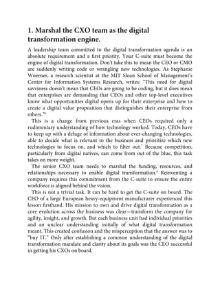 1. Marshal the CXO team as the digital
transformation engine.
A leadership team committed to the digital transformation agenda is an
absolute requirement and a ﬁrst priority. Your C-suite must become the
engine of digital transformation. Don’t take this to mean the CEO or CMO
are suddenly writing code or wrangling new technologies. As Stephanie
Woerner, a research scientist at the MIT Sloan School of Management’s
Center for Information Systems Research, writes: “This need for digital
savviness doesn’t mean that CEOs are going to be coding, but it does mean
that enterprises are demanding that CEOs and other top-level executives
know what opportunities digital opens up for their enterprise and how to
create a digital value proposition that distinguishes their enterprise from
others.”6
This is a change from previous eras when CEOs required only a
rudimentary understanding of how technology worked. Today, CEOs have
to keep up with a deluge of information about ever-changing technologies,
able to decide what is relevant to the business and prioritize which new
technologies to focus on, and which to ﬁlter out.7
Because competition,
particularly from digital natives, can come from out of the blue, this task
takes on more weight.
The senior CXO team needs to marshal the funding, resources, and
relationships necessary to enable digital transformation.8
Reinventing a
company requires this commitment from the C-suite to ensure the entire
workforce is aligned behind the vision.
This is not a trivial task. It can be hard to get the C-suite on board. The
CEO of a large European heavy-equipment manufacturer experienced this
lesson ﬁrsthand. His mission to own and drive digital transformation as a
core evolution across the business was clear—transform the company for
agility, insight, and growth. But each business unit had individual priorities
and an unclear understanding initially of what digital transformation
meant. This created confusion and the misperception that the answer was to
“buy IT.” Only after establishing a common understanding of the digital
transformation mandate and clarity about its goals was the CEO successful
in getting his CXOs on board.
 