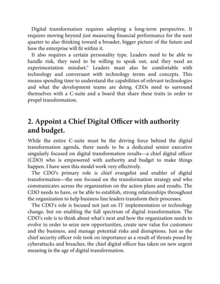 Digital transformation requires adopting a long-term perspective. It
requires moving beyond just measuring ﬁnancial performance for the next
quarter to also thinking toward a broader, bigger picture of the future and
how the enterprise will ﬁt within it.
It also requires a certain personality type. Leaders need to be able to
handle risk, they need to be willing to speak out, and they need an
experimentation mindset.9
Leaders must also be comfortable with
technology and conversant with technology terms and concepts. This
means spending time to understand the capabilities of relevant technologies
and what the development teams are doing. CEOs need to surround
themselves with a C-suite and a board that share these traits in order to
propel transformation.
2. Appoint a Chief Digital Oﬃcer with authority
and budget.
While the entire C-suite must be the driving force behind the digital
transformation agenda, there needs to be a dedicated senior executive
singularly focused on digital transformation results—a chief digital ofﬁcer
(CDO) who is empowered with authority and budget to make things
happen. I have seen this model work very effectively.
The CDO’s primary role is chief evangelist and enabler of digital
transformation—the one focused on the transformation strategy and who
communicates across the organization on the action plans and results. The
CDO needs to have, or be able to establish, strong relationships throughout
the organization to help business line leaders transform their processes.
The CDO’s role is focused not just on IT implementation or technology
change, but on enabling the full spectrum of digital transformation. The
CDO’s role is to think about what’s next and how the organization needs to
evolve in order to seize new opportunities, create new value for customers
and the business, and manage potential risks and disruptions. Just as the
chief security ofﬁcer role took on importance as a result of threats posed by
cyberattacks and breaches, the chief digital ofﬁcer has taken on new urgent
meaning in the age of digital transformation.
 